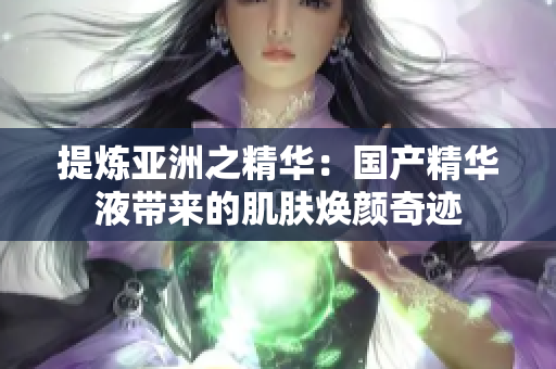 提炼亚洲之精华：国产精华液带来的肌肤焕颜奇迹