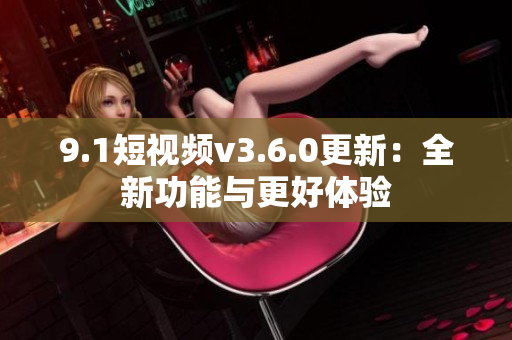 9.1短视频v3.6.0更新：全新功能与更好体验