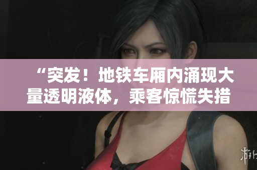 “突发！地铁车厢内涌现大量透明液体，乘客惊慌失措”
