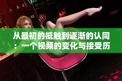 从最初的抵触到逐渐的认同：一个视频的变化与接受历程