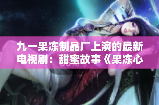 九一果冻制品厂上演的最新电视剧：甜蜜故事《果冻心语》