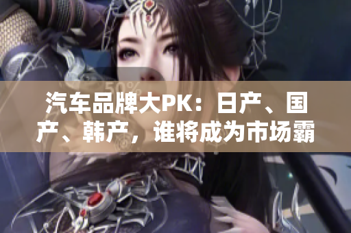 汽车品牌大PK：日产、国产、韩产，谁将成为市场霸主？