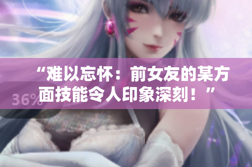 “难以忘怀：前女友的某方面技能令人印象深刻！”