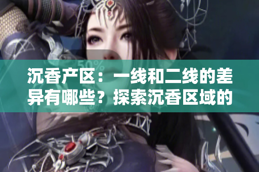 沉香产区：一线和二线的差异有哪些？探索沉香区域的品质、文化和市场影响