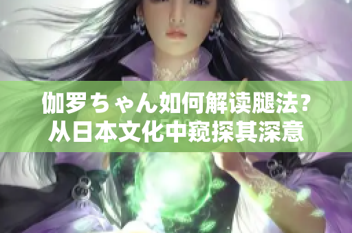 伽罗ちゃん如何解读腿法？从日本文化中窥探其深意