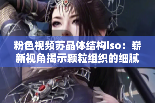 粉色视频苏晶体结构iso：崭新视角揭示颗粒组织的细腻之美