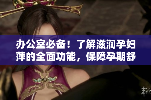 办公室必备！了解滋润孕妇萍的全面功能，保障孕期舒适工作环境