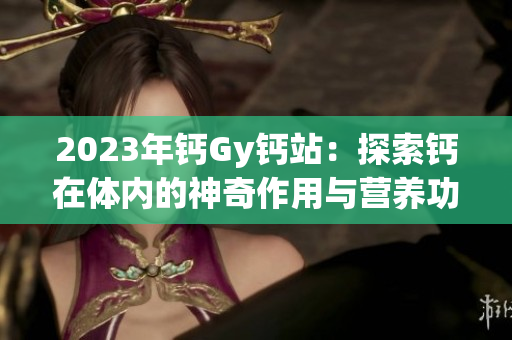 2023年钙Gy钙站：探索钙在体内的神奇作用与营养功能