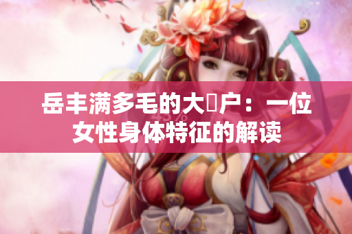岳丰满多毛的大隂户：一位女性身体特征的解读