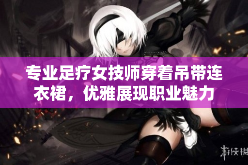 专业足疗女技师穿着吊带连衣裙，优雅展现职业魅力