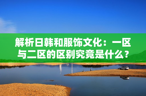 解析日韩和服饰文化：一区与二区的区别究竟是什么？