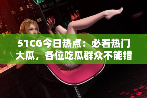 51CG今日热点：必看热门大瓜，各位吃瓜群众不能错过