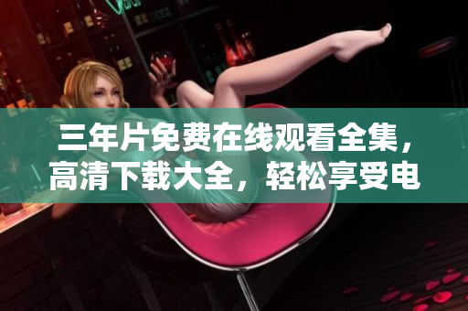 三年片免费在线观看全集，高清下载大全，轻松享受电影饕餮盛宴
