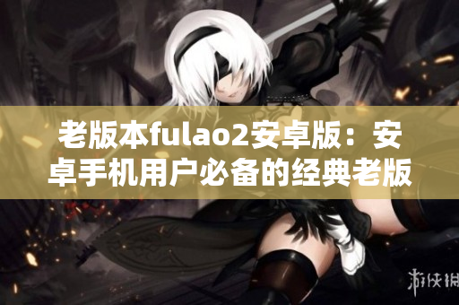 老版本fulao2安卓版：安卓手机用户必备的经典老版本fulao2应用程序