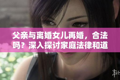 父亲与离婚女儿再婚，合法吗？深入探讨家庭法律和道德界限