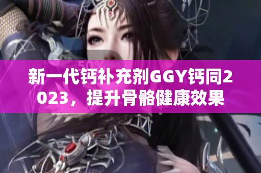 新一代钙补充剂GGY钙同2023，提升骨骼健康效果