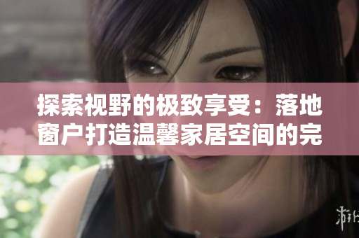 探索视野的极致享受：落地窗户打造温馨家居空间的完美指南