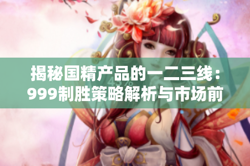 揭秘国精产品的一二三线：999制胜策略解析与市场前景展望
