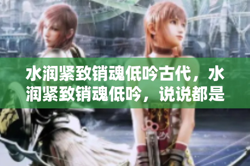 水润紧致销魂低吟古代，水润紧致销魂低吟，说说都是怎么的干对象的，睡眠を取らなくてもいい，睡觉抓着小鸡一晚上会怎样，睡过年纪最大的多少岁六十多817