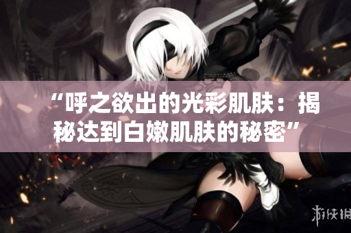 “呼之欲出的光彩肌肤：揭秘达到白嫩肌肤的秘密”