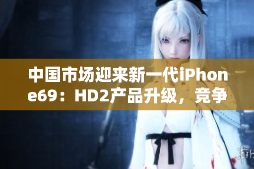 中国市场迎来新一代iPhone69：HD2产品升级，竞争力凸显