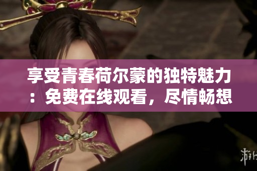 享受青春荷尔蒙的独特魅力：免费在线观看，尽情畅想！