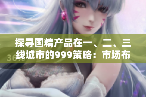 探寻国精产品在一、二、三线城市的999策略：市场布局揭秘