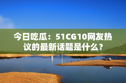 今日吃瓜：51CG10网友热议的最新话题是什么？