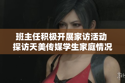 班主任积极开展家访活动 探访天美传媒学生家庭情况