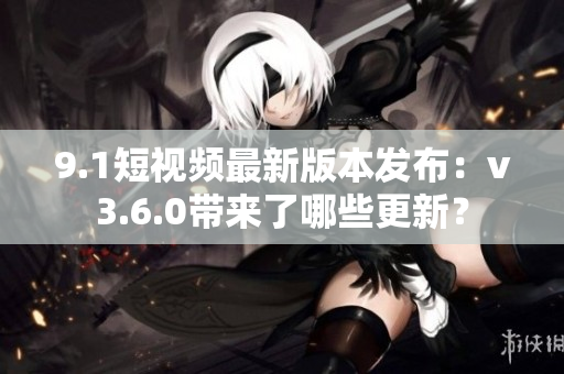 9.1短视频最新版本发布：v3.6.0带来了哪些更新？