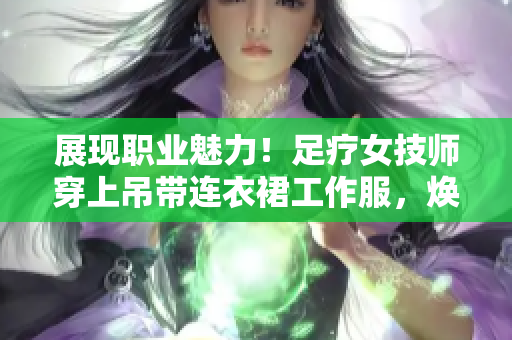 展现职业魅力！足疗女技师穿上吊带连衣裙工作服，焕发专业风采