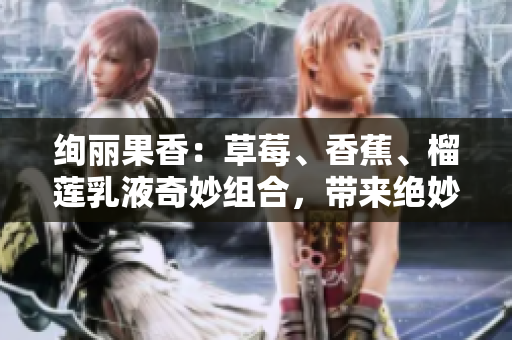 绚丽果香：草莓、香蕉、榴莲乳液奇妙组合，带来绝妙体验