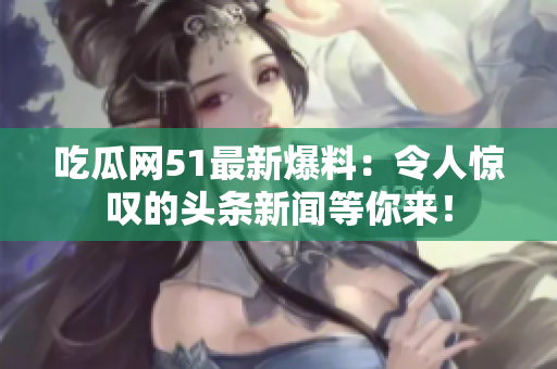 吃瓜网51最新爆料：令人惊叹的头条新闻等你来！