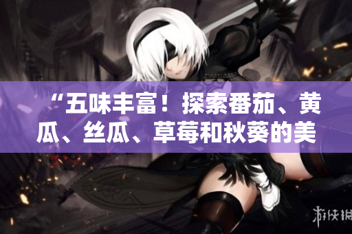 “五味丰富！探索番茄、黄瓜、丝瓜、草莓和秋葵的美食世界！”