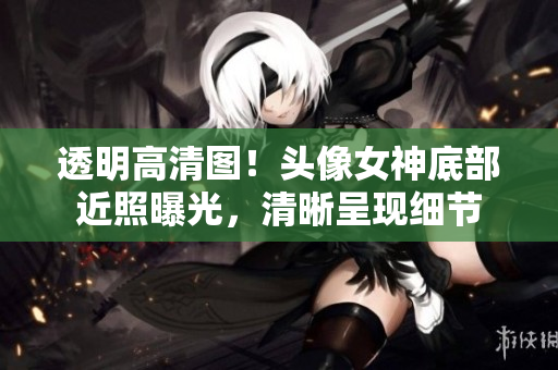 透明高清图！头像女神底部近照曝光，清晰呈现细节