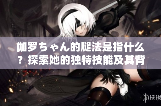 伽罗ちゃん的腿法是指什么？探索她的独特技能及其背后的故事