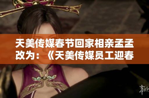 天美传媒春节回家相亲孟孟改为：《天美传媒员工迎春回家参加相亲孟孟》