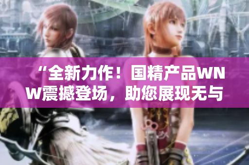 “全新力作！国精产品WNW震撼登场，助您展现无与伦比的美丽与魅力！”