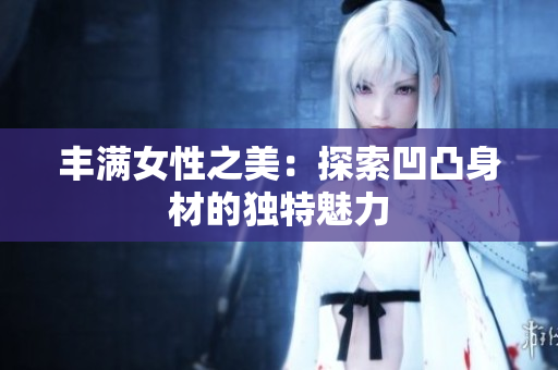 丰满女性之美：探索凹凸身材的独特魅力