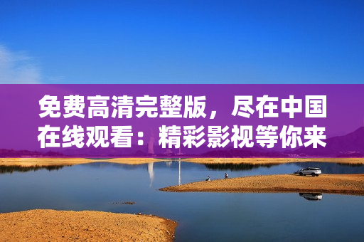 免费高清完整版，尽在中国在线观看：精彩影视等你来享受