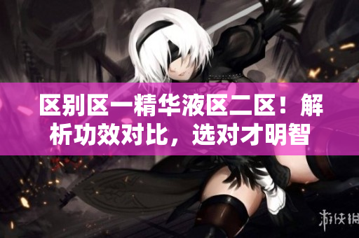 区别区一精华液区二区！解析功效对比，选对才明智