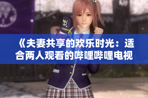 《夫妻共享的欢乐时光：适合两人观看的哔哩哔哩电视剧推荐》