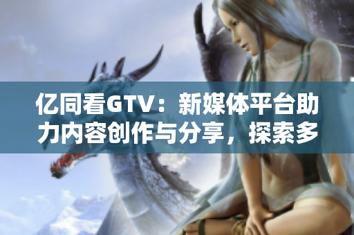 亿同看GTV：新媒体平台助力内容创作与分享，探索多元化视野