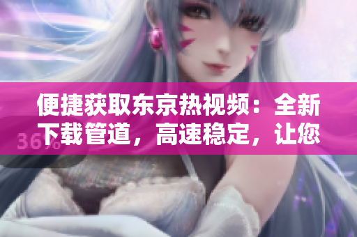 便捷获取东京热视频：全新下载管道，高速稳定，让您轻松享受精彩影片！