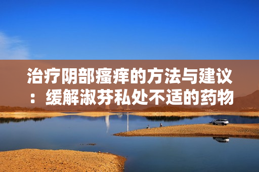 治疗阴部瘙痒的方法与建议：缓解淑芬私处不适的药物选择
