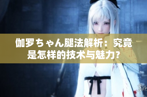 伽罗ちゃん腿法解析：究竟是怎样的技术与魅力？