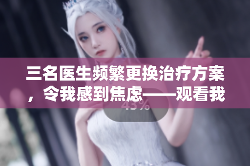 三名医生频繁更换治疗方案，令我感到焦虑——观看我的视频分享