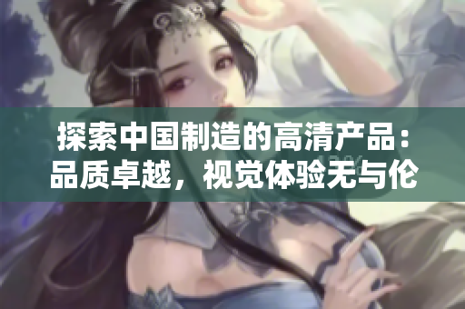 探索中国制造的高清产品：品质卓越，视觉体验无与伦比