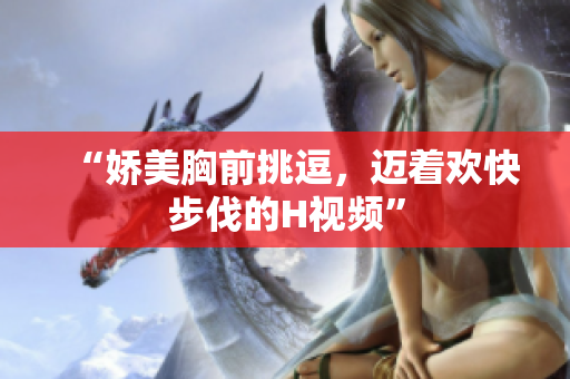 “娇美胸前挑逗，迈着欢快步伐的H视频”