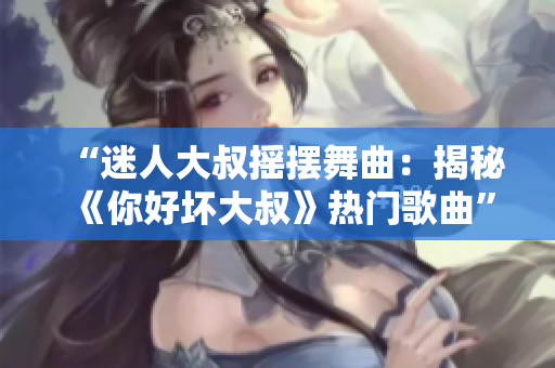“迷人大叔摇摆舞曲：揭秘《你好坏大叔》热门歌曲”